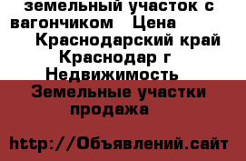 земельный участок с вагончиком › Цена ­ 420 000 - Краснодарский край, Краснодар г. Недвижимость » Земельные участки продажа   